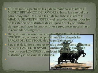 El 16 de junio a partir de las 9 de la mañana se visitara el MUSEO BRITANICO DE LONDRES, hasta las 1:30 del día para desayunar. De 2:00 a las 6 de la tarde se visitara la  ABADIA DE WESTMINSTER, y el resto del día en todos los de la estancia se disfrutara de el lujoso hotel y se tendrá tiempo para hacer las anotaciones y preguntas necesarias a los ciudadanos ingleses.Día 17 de junio, se continuara con la  UNIVERSIDAD DE OXFORD de 9:00 am a  1:00 pm-almuerzo- y  después las BARCAS DEL RIO STOUR  de 2:00 pm a 6:00 pm.Para el 18 de junio se tiene reservado que de 9:00 am a 1:00 pm se recorrerá CASTLE HOWARD, continuando de 2:00 pm a 6:00 pm con LONDRES y dando así final a nuestro histórico y culto viaje de estudios.