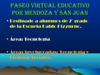 Paseo virtual educativo
 Por Mendoza y san Juan
• Destinado a alumnos de 7° grado
  de la Escuela Pablo Pizzurno.

• Área: Tecnología

• Áreas involucradas: Tecnología y
  Ciencias Sociales.
 