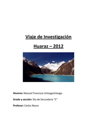 Viaje de Investigación
                 Huaraz – 2012




Alumno: Manuel Francisco UrteagaUrteaga

Grado y sección: 5to de Secundaria “C”

Profesor: Carlos Neyra
 