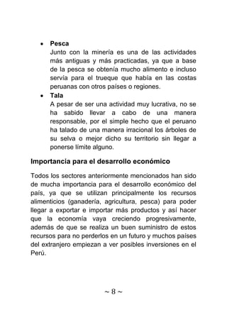 Pesca
      Junto con la minería es una de las actividades
      más antiguas y más practicadas, ya que a base
      de la pesca se obtenía mucho alimento e incluso
      servía para el trueque que había en las costas
      peruanas con otros países o regiones.
      Tala
      A pesar de ser una actividad muy lucrativa, no se
      ha sabido llevar a cabo de una manera
      responsable, por el simple hecho que el peruano
      ha talado de una manera irracional los árboles de
      su selva o mejor dicho su territorio sin llegar a
      ponerse límite alguno.

Importancia para el desarrollo económico

Todos los sectores anteriormente mencionados han sido
de mucha importancia para el desarrollo económico del
país, ya que se utilizan principalmente los recursos
alimenticios (ganadería, agricultura, pesca) para poder
llegar a exportar e importar más productos y así hacer
que la economía vaya creciendo progresivamente,
además de que se realiza un buen suministro de estos
recursos para no perderlos en un futuro y muchos países
del extranjero empiezan a ver posibles inversiones en el
Perú.




                        ~8~
 
