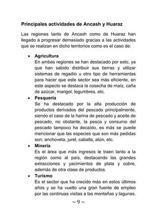 Principales actividades de Ancash y Huaraz

Las regiones tanto de Ancash como de Huaraz han
llegado a progresar demasiado gracias a las actividades
que se realizan en dicho territorios como es el caso de:

      Agricultura
      En ambas regiones se han destacado por esto, ya
      que han sabido distribuir sus tierras y utilizar
      sistemas de regadío u otro tipo de herramientas
      para hacer que este sector sea más eficiente, en
      este aspecto se destaca la cosecha de maíz, caña
      de azúcar, marigol, legumbres, etc.
      Pesquería
      Se ha destacado por la alta producción de
      productos derivados del pescado principalmente,
      siendo el caso de la harina de pescado y aceite de
      pescado, no obstante, la pesca y consumo del
      pescado tampoco ha decaído, es más se puede
      mencionar que las especies que son más pedidas
      son: anchoveta, jurel, caballa, atún, etc.
      Minería
      Es el área que más ingresos le traen tanto a la
      región como al país, destacando las grandes
      extracciones y yacimientos de plata y cobre,
      además de otra clase de productos.
      Turismo
      Es el sector que ha crecido más en estos últimos
      años y se ha vuelto una gran fuente de empleo
      por las continuas visitas a las montañas y lagunas.
                        ~9~
 