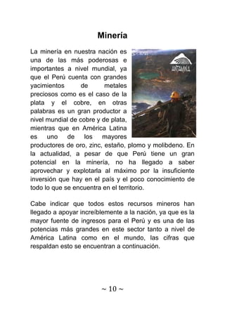 Minería
La minería en nuestra nación es
una de las más poderosas e
importantes a nivel mundial, ya
que el Perú cuenta con grandes
yacimientos       de      metales
preciosos como es el caso de la
plata y el cobre, en otras
palabras es un gran productor a
nivel mundial de cobre y de plata,
mientras que en América Latina
es    uno    de    los   mayores
productores de oro, zinc, estaño, plomo y molibdeno. En
la actualidad, a pesar de que Perú tiene un gran
potencial en la minería, no ha llegado a saber
aprovechar y explotarla al máximo por la insuficiente
inversión que hay en el país y el poco conocimiento de
todo lo que se encuentra en el territorio.

Cabe indicar que todos estos recursos mineros han
llegado a apoyar increíblemente a la nación, ya que es la
mayor fuente de ingresos para el Perú y es una de las
potencias más grandes en este sector tanto a nivel de
América Latina como en el mundo, las cifras que
respaldan esto se encuentran a continuación.




                        ~ 10 ~
 