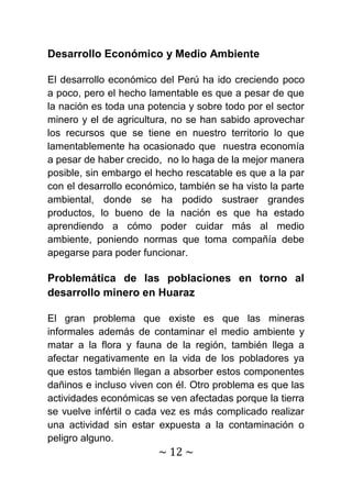 Desarrollo Económico y Medio Ambiente

El desarrollo económico del Perú ha ido creciendo poco
a poco, pero el hecho lamentable es que a pesar de que
la nación es toda una potencia y sobre todo por el sector
minero y el de agricultura, no se han sabido aprovechar
los recursos que se tiene en nuestro territorio lo que
lamentablemente ha ocasionado que nuestra economía
a pesar de haber crecido, no lo haga de la mejor manera
posible, sin embargo el hecho rescatable es que a la par
con el desarrollo económico, también se ha visto la parte
ambiental, donde se ha podido sustraer grandes
productos, lo bueno de la nación es que ha estado
aprendiendo a cómo poder cuidar más al medio
ambiente, poniendo normas que toma compañía debe
apegarse para poder funcionar.

Problemática de las poblaciones en torno al
desarrollo minero en Huaraz

El gran problema que existe es que las mineras
informales además de contaminar el medio ambiente y
matar a la flora y fauna de la región, también llega a
afectar negativamente en la vida de los pobladores ya
que estos también llegan a absorber estos componentes
dañinos e incluso viven con él. Otro problema es que las
actividades económicas se ven afectadas porque la tierra
se vuelve infértil o cada vez es más complicado realizar
una actividad sin estar expuesta a la contaminación o
peligro alguno.
                        ~ 12 ~
 
