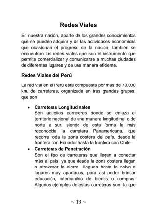 Redes Viales
En nuestra nación, aparte de los grandes conocimientos
que se pueden adquirir y de las actividades económicas
que ocasionan el progreso de la nación, también se
encuentran las redes viales que son el instrumento que
permite comercializar y comunicarse a muchas ciudades
de diferentes lugares y de una manera eficiente.

Redes Viales del Perú

La red vial en el Perú está compuesta por más de 70,000
km. de carreteras, organizada en tres grandes grupos,
que son

      Carreteras Longitudinales
      Son aquellas carreteras donde se enlaza el
      territorio nacional de una manera longitudinal o de
      norte a sur, siendo de esta forma la más
      reconocida la carretera Panamericana, que
      recorre toda la zona costera del país, desde la
      frontera con Ecuador hasta la frontera con Chile.
      Carreteras de Penetración
      Son el tipo de carreteras que llegan a conectar
      más al país, ya que desde la zona costera llegan
      a atravesar la sierra lleguen hasta la selva o
      lugares muy apartados, para así poder brindar
      educación, intercambio de bienes o compras.
      Algunos ejemplos de estas carreteras son: la que


                        ~ 13 ~
 