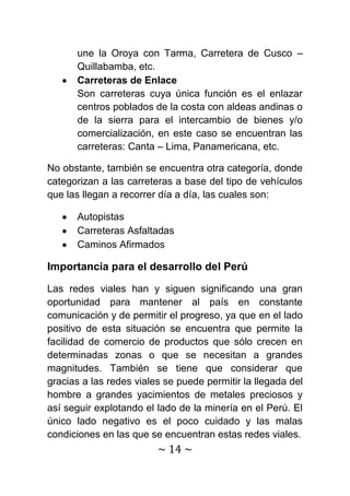 une la Oroya con Tarma, Carretera de Cusco –
      Quillabamba, etc.
      Carreteras de Enlace
      Son carreteras cuya única función es el enlazar
      centros poblados de la costa con aldeas andinas o
      de la sierra para el intercambio de bienes y/o
      comercialización, en este caso se encuentran las
      carreteras: Canta – Lima, Panamericana, etc.

No obstante, también se encuentra otra categoría, donde
categorizan a las carreteras a base del tipo de vehículos
que las llegan a recorrer día a día, las cuales son:

      Autopistas
      Carreteras Asfaltadas
      Caminos Afirmados

Importancia para el desarrollo del Perú

Las redes viales han y siguen significando una gran
oportunidad para mantener al país en constante
comunicación y de permitir el progreso, ya que en el lado
positivo de esta situación se encuentra que permite la
facilidad de comercio de productos que sólo crecen en
determinadas zonas o que se necesitan a grandes
magnitudes. También se tiene que considerar que
gracias a las redes viales se puede permitir la llegada del
hombre a grandes yacimientos de metales preciosos y
así seguir explotando el lado de la minería en el Perú. El
único lado negativo es el poco cuidado y las malas
condiciones en las que se encuentran estas redes viales.
                         ~ 14 ~
 