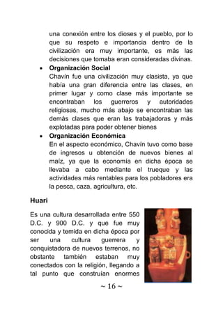 una conexión entre los dioses y el pueblo, por lo
        que su respeto e importancia dentro de la
        civilización era muy importante, es más las
        decisiones que tomaba eran consideradas divinas.
        Organización Social
        Chavín fue una civilización muy clasista, ya que
        había una gran diferencia entre las clases, en
        primer lugar y como clase más importante se
        encontraban los guerreros y autoridades
        religiosas, mucho más abajo se encontraban las
        demás clases que eran las trabajadoras y más
        explotadas para poder obtener bienes
        Organización Económica
        En el aspecto económico, Chavín tuvo como base
        de ingresos u obtención de nuevos bienes al
        maíz, ya que la economía en dicha época se
        llevaba a cabo mediante el trueque y las
        actividades más rentables para los pobladores era
        la pesca, caza, agricultura, etc.

Huari

Es una cultura desarrollada entre 550
D.C. y 900 D.C. y que fue muy
conocida y temida en dicha época por
ser   una     cultura    guerrera    y
conquistadora de nuevos terrenos, no
obstante también estaban muy
conectados con la religión, llegando a
tal punto que construían enormes

                         ~ 16 ~
 