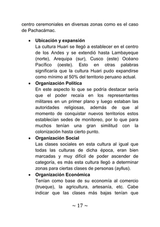 centro ceremoniales en diversas zonas como es el caso
de Pachacámac.

      Ubicación y expansión
      La cultura Huari se llegó a establecer en el centro
      de los Andes y se extendió hasta Lambayeque
      (norte), Arequipa (sur), Cusco (este) Océano
      Pacífico (oeste). Esto en otras palabras
      significaría que la cultura Huari pudo expandirse
      como mínimo al 50% del territorio peruano actual.
      Organización Política
      En este aspecto lo que se podría destacar sería
      que el poder recaía en los representantes
      militares en un primer plano y luego estaban las
      autoridades religiosas, además de que al
      momento de conquistar nuevos territorios estos
      establecían sedes de monitoreo, por lo que para
      muchos tenían una gran similitud con la
      colonización hasta cierto punto.
      Organización Social
      Las clases sociales en esta cultura al igual que
      todas las culturas de dicha época, eran bien
      marcadas y muy difícil de poder ascender de
      categoría, es más esta cultura llegó a determinar
      zonas para ciertas clases de personas (ayllus).
      Organización Económica
      Tenían como base de su economía al comercio
      (trueque), la agricultura, artesanía, etc. Cabe
      indicar que las clases más bajas tenían que

                        ~ 17 ~
 