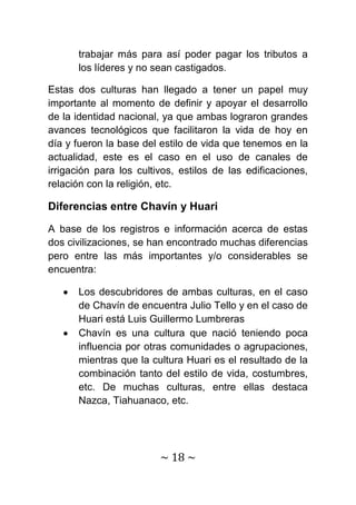 trabajar más para así poder pagar los tributos a
      los líderes y no sean castigados.

Estas dos culturas han llegado a tener un papel muy
importante al momento de definir y apoyar el desarrollo
de la identidad nacional, ya que ambas lograron grandes
avances tecnológicos que facilitaron la vida de hoy en
día y fueron la base del estilo de vida que tenemos en la
actualidad, este es el caso en el uso de canales de
irrigación para los cultivos, estilos de las edificaciones,
relación con la religión, etc.

Diferencias entre Chavín y Huari

A base de los registros e información acerca de estas
dos civilizaciones, se han encontrado muchas diferencias
pero entre las más importantes y/o considerables se
encuentra:

      Los descubridores de ambas culturas, en el caso
      de Chavín de encuentra Julio Tello y en el caso de
      Huari está Luis Guillermo Lumbreras
      Chavín es una cultura que nació teniendo poca
      influencia por otras comunidades o agrupaciones,
      mientras que la cultura Huari es el resultado de la
      combinación tanto del estilo de vida, costumbres,
      etc. De muchas culturas, entre ellas destaca
      Nazca, Tiahuanaco, etc.




                         ~ 18 ~
 