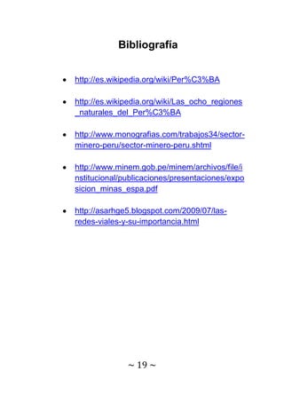 Bibliografía


http://es.wikipedia.org/wiki/Per%C3%BA

http://es.wikipedia.org/wiki/Las_ocho_regiones
_naturales_del_Per%C3%BA

http://www.monografias.com/trabajos34/sector-
minero-peru/sector-minero-peru.shtml

http://www.minem.gob.pe/minem/archivos/file/i
nstitucional/publicaciones/presentaciones/expo
sicion_minas_espa.pdf

http://asarhge5.blogspot.com/2009/07/las-
redes-viales-y-su-importancia.html




              ~ 19 ~
 