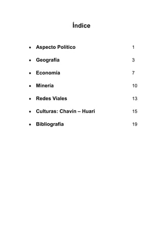 Índice


Aspecto Político           1

Geografía                  3

Economía                   7

Minería                    10

Redes Viales               13

Culturas: Chavín – Huari   15

Bibliografía               19
 