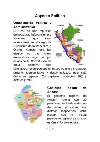 Aspecto Político
Organización Política y
Administrativa
El Perú es una república
democrática, independiente y
soberana,         que    tiene
actualmente en el cargo de
Presidente de la República a
Ollanta Humala, que fue
elegido     de     una  forma
democrática según lo que
establece la Constitución de
1993.        Además       esta
constitución establece que el Estado es uno e indivisible,
unitario, representativo y descentralizado; este está
divido en regiones (25), capitales, provincias (193) y
distritos (1790).

                          Gobierno       Regional      de
                          Ancash
                          El gobierno regional de
                          Ancash     cuenta     con   20
                          provincias, teniendo cada una
                          de estas provincias sus
                          distritos respectivos; cabe
                          indicar    que     el    actual
                          presidente regional de Ancash
                          es César Álvarez Aguilar.

                         ~1~
 
