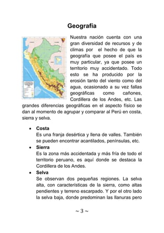 Geografía
                      Nuestra nación cuenta con una
                      gran diversidad de recursos y de
                      climas por el hecho de que la
                      geografía que posee el país es
                      muy particular, ya que posee un
                      territorio muy accidentado. Todo
                      esto se ha producido por la
                      erosión tanto del viento como del
                      agua, ocasionado a su vez fallas
                      geográficas     como     cañones,
                      Cordillera de los Andes, etc. Las
grandes diferencias geográficas en el aspecto físico se
dan al momento de agrupar y comparar al Perú en costa,
sierra y selva.

      Costa
      Es una franja desértica y llena de valles. También
      se pueden encontrar acantilados, penínsulas, etc.
      Sierra
      Es la zona más accidentada y más fría de todo el
      territorio peruano, es aquí donde se destaca la
      Cordillera de los Andes.
      Selva
      Se observan dos pequeñas regiones. La selva
      alta, con características de la sierra, como altas
      pendientes y terreno escarpado. Y por el otro lado
      la selva baja, donde predominan las llanuras pero

                        ~3~
 