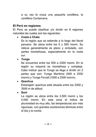 a su vez la cruza una pequeña cordillera, la
      cordillera Contamana.

El Perú en regiones
El Perú se puede clasificar y/o dividir en 8 regiones
naturales las cuales son las siguientes:
       Costa o Chala
       Es la región que se extiende a lo largo del litoral
       peruano. Se ubica entre los 0 y 500 msnm. Su
       relieve generalmente es plano y ondulado, con
       partes montañosas, especialmente en la costa
       sur.
       Yunga
      Se encuentra entre los 500 a 2300 msnm. En la
      región su mayoría es montañosa y compleja.
      Cabe indicar que la Yunga se llega a dividir en 2
      partes que son: Yunga Marítima (500 a 2300
      msnm) y Yunga Fluvial (1500 a 2300 msnm).
       Quechua
       Estaregión quechua está situada entre los 2300 y
       3500 m de altitud.
       Suni
       La región se ubica entre los 3,500 msnm y los
       4,000 msnm. En esta zona el índice de
       pluviosidad es muy alto, las temperaturas son más
       rigurosas, con grandes oscilaciones térmicas entre
       el día y la noche.



                         ~4~
 