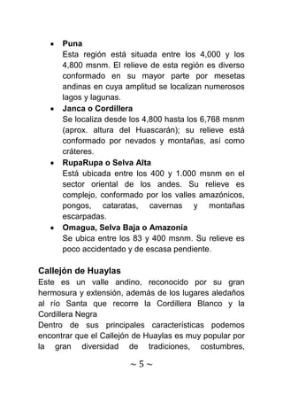 Puna
      Esta región está situada entre los 4,000 y los
      4,800 msnm. El relieve de esta región es diverso
      conformado en su mayor parte por mesetas
      andinas en cuya amplitud se localizan numerosos
      lagos y lagunas.
      Janca o Cordillera
      Se localiza desde los 4,800 hasta los 6,768 msnm
      (aprox. altura del Huascarán); su relieve está
      conformado por nevados y montañas, así como
      cráteres.
      RupaRupa o Selva Alta
      Está ubicada entre los 400 y 1.000 msnm en el
      sector oriental de los andes. Su relieve es
      complejo, conformado por los valles amazónicos,
      pongos, cataratas, cavernas y montañas
      escarpadas.
      Omagua, Selva Baja o Amazonía
      Se ubica entre los 83 y 400 msnm. Su relieve es
      poco accidentado y de escasa pendiente.

Callejón de Huaylas
Este es un valle andino, reconocido por su gran
hermosura y extensión, además de los lugares aledaños
al río Santa que recorre la Cordillera Blanco y la
Cordillera Negra
Dentro de sus principales características podemos
encontrar que el Callejón de Huaylas es muy popular por
la gran diversidad de tradiciones, costumbres,

                        ~5~
 