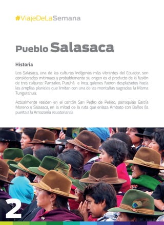#ViajeDeLaSemana
Pueblo Salasaca
Historia
Los Salasaca, una de las culturas indígenas más vibrantes del Ecuador, son
considerados mitimaes y probablemente su origen es el producto de la fusión
de tres culturas: Panzaleo, Puruhá e Inca, quienes fueron desplazados hacia
las amplias planicies que limitan con una de las montañas sagradas: la Mama
Tungurahua.
Actualmente residen en el cantón San Pedro de Pelileo, parroquias García
Moreno y Salasaca, en la mitad de la ruta que enlaza Ambato con Baños (la
puertaalaAmazoníaecuatoriana).
2
 