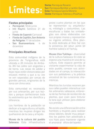 Límites:
Norte: Parroquia Rosario
Sur: Parroquia Benítez y cantón Quero
Este: Parroquia García Moreno
Oeste: Parroquia Totoras y Picaihua
Fiestas principales
•	 Parroquial: 18 de junio
•	 Inti Raymi: Solsticio 21 de
junio
•	 Fiesta de Caporal: Carnaval
•	 Fiesta de Capitán, San Antonio
de Peligote: 17 de octubre
•	 San Buenaventura: 4 de
diciembre
Principales Atractivos
Esta comunidad indígena de la
provincia de Tungurahua está
ubicada a 20 minutos de Amba-
to. Ahí las calles son angostas y
de tierra. Las casas de adobe y
tejas rojas están distanciadas por
escasos metros y que a su vez
se ven separadas por cercas de
grandes pencos, originarios de la
zona con clima seco.
Esta comunidad es reconocida
por sus artesanías, por sus teji-
dos y porque confeccionan toda
la vestimenta que les identifica y
diferencia.
Los hombres de la población se
dedican a la agricultura y al tejido,
mientras las mujeres dirigen los
quehaceres de la casa y al tejido.
Museo de la cultura del pueblo
Salasaca: Esta infraestructura
posee cuatro plantas en las que
se representan su arquitectu-
ra, mitología y costumbres. Las
esculturas y todas las simbolo-
gías son obras elaboradas con
sus propias manos y representan
su ingenio artístico. Otra plan-
ta está dedicada al Dios Sol con
la presencia del Jatun jambi (el
hombre sabio) o el Yachay.
Museo Vivo Tukilaya – diversidad
de la cultura Salasaca: En este se
expone una muestra en vivo de su
cultura. Este espacio permite al
visitante experimentar la vida de
este pueblo, conocer sus activi-
dades en el campo, la interacción
con sus pobladores y la práctica
ancestral de las curaciones sha-
mánicas.
Mientras los turistas recorren por
sus calles pueden interactuar con
los artesanos salasacas, enterar-
se de las formas de recolección de
plantas, que usan para tinturar
la lana que utilizan para elaborar
sus prendas.
No existe una diferenciación entre
hombres y mujeres para realizar
estas labores, desde muy peque-
ños los padres han adiestrado a
sus hijos para mantener vigente
el ancestral oficio del tejedor.
 