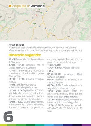 6
Accesibilidad
Vía terrestre desde Quito: Flota Pelileo, Baños, Amazonas, San Francisco.
VíaterrestredesdeAmbato:Transporte22dejulio,Patate,Transvalle,ElDorado
08h45 Bienvenida con bebida típica
de Salasaka
09h00 -10h30 Recorrido por el
Museo de la Cultura Salasaka
10h45 - 11h30 Visita y recorrido a
la vertiente natural - sitio sagrado
Phukyu Yaku
11h30 - 12h30 Caminata ecológica
Pilalata
14h00 - 14h30 Presenciar la
elaboración del tapiz Salasaka
14h30 - 15h00 Explicación de Chum-
bes, telar de cintura ancestral Inca,
donde se narrará sobre los diseños
antropomorfos y sus significados.
15h00 - 16h00 Charla arqueológica,
y explicación de la planta milenaria,
rica en proteínas y sus potencias
Itinerariosugerido:
curativas, la planta Tzawar de la que
probarán un sorbo de famoso:
Tzawarmishki
16h00- 17h00 Limpieza espiritual
Día 2
07h30-08h30 Desayuno (Hotel
Novalux-Ambato)
08h30 Traslado a Salasaca, sitio
sagrado Teligote
09h00-12h00 Charla sobre el sitio
sagrado, recorrido por el lugar
13h00-14h00 Charla sobre las
plantas medicinales y de las que dan
origen a los pigmentos naturales
14h00-15h00 Observación de flora y
fauna, recorrido para fotografías
15h00-18h00 Retorno al poblado,
adquisición de recuerdos y fin del
tour.
#ViajeDeLaSemana
 