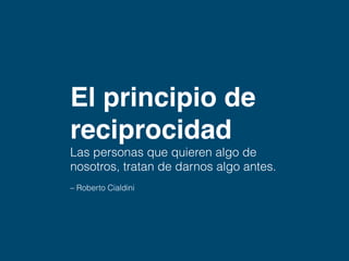El principio de reciprocidad 
Las personas que 
quieren algo de 
nosotros, tratarán 
primero de darnos algo. 
– Roberto Cialdini 
 