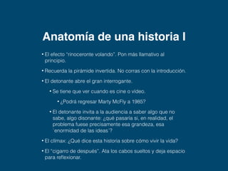 Una historia no son 
unos hechos 
sujetos por una 
narración. Una 
historia es diseñar 
unos hechos para 
llevar a la audiencia 
a un clímax que 
libere un sentido. 
– Robert McKee, guionista 
 