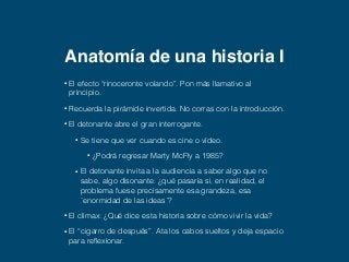 Anatomía de una historia I 
• El efecto “rinoceronte volando”. Pon más llamativo al 
principio. 
• Recuerda la pirámide invertida. No corras con la introducción. 
• El detonante abre el gran interrogante. 
• Se tiene que ver cuando es cine o vídeo. 
• ¿Podrá regresar Marty McFly a 1985? 
• El detonante invita a la audiencia a saber algo que no 
sabe, algo disonante: ¿qué pasaría si, en realidad, el 
problema fuese precisamente esa grandeza, esa 
`enormidad de las ideas´? 
• El clímax: ¿Qué dice esta historia sobre cómo vivir la vida? 
• El “cigarro de después”. Ata los cabos sueltos y deja espacio 
para reflexionar. 
 