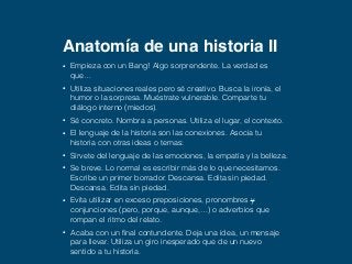 Anatomía de una historia II 
• Empieza con un Bang! Algo sorprendente. La verdad es 
que… 
• Utiliza situaciones reales pero sé creativo. Busca la ironía, el 
humor o la sorpresa. Muéstrate vulnerable. Comparte tu 
diálogo interno (miedos). 
• Sé concreto. Nombra a personas. Utiliza el lugar, el contexto. 
• El lenguaje de la historia son las conexiones. Asocia tu 
historia con otras ideas o temas: 
• Sírvete del lenguaje de las emociones, la empatía y la belleza. 
• Se breve. Lo normal es escribir más de lo que necesitamos. 
Escribe un primer borrador. Descansa. Edita sin piedad. 
Descansa. Edita sin piedad. 
• Evita utilizar en exceso preposiciones, pronombres y 
conjunciones (pero, porque, aunque,…) o adverbios que 
rompan el ritmo del relato. 
• Acaba con un final contundente. Deja una idea, un mensaje 
para llevar. Utiliza un giro inesperado que de un nuevo 
sentido a tu historia. 
 