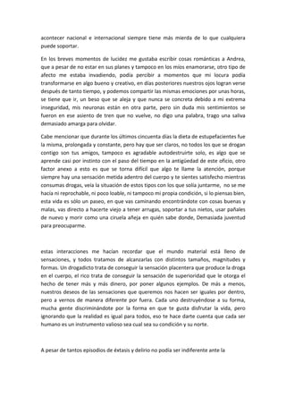 acontecer nacional e internacional siempre tiene más mierda de lo que cualquiera
puede soportar.
En los breves momentos de lucidez me gustaba escribir cosas románticas a Andrea,
que a pesar de no estar en sus planes y tampoco en los míos enamorarse, otro tipo de
afecto me estaba invadiendo, podía percibir a momentos que mi locura podía
transformarse en algo bueno y creativo, en días posteriores nuestros ojos logran verse
después de tanto tiempo, y podemos compartir las mismas emociones por unas horas,
se tiene que ir, un beso que se aleja y que nunca se concreta debido a mi extrema
inseguridad, mis neuronas están en otra parte, pero sin duda mis sentimientos se
fueron en ese asiento de tren que no vuelve, no digo una palabra, trago una saliva
demasiado amarga para olvidar.
Cabe mencionar que durante los últimos cincuenta días la dieta de estupefacientes fue
la misma, prolongada y constante, pero hay que ser claros, no todos los que se drogan
contigo son tus amigos, tampoco es agradable autodestruirte solo, es algo que se
aprende casi por instinto con el paso del tiempo en la antigüedad de este oficio, otro
factor anexo a esto es que se torna difícil que algo te llame la atención, porque
siempre hay una sensación metida adentro del cuerpo y te sientes satisfecho mientras
consumas drogas, veía la situación de estos tipos con los que solía juntarme, no se me
hacía ni reprochable, ni poco loable, ni tampoco mi propia condición, si lo piensas bien,
esta vida es sólo un paseo, en que vas caminando encontrándote con cosas buenas y
malas, vas directo a hacerte viejo a tener arrugas, soportar a tus nietos, usar pañales
de nuevo y morir como una ciruela añeja en quién sabe donde, Demasiada juventud
para preocuparme.
estas interacciones me hacían recordar que el mundo material está lleno de
sensaciones, y todos tratamos de alcanzarlas con distintos tamaños, magnitudes y
formas. Un drogadicto trata de conseguir la sensación placentera que produce la droga
en el cuerpo, el rico trata de conseguir la sensación de superioridad que le otorga el
hecho de tener más y más dinero, por poner algunos ejemplos. De más a menos,
nuestros deseos de las sensaciones que queremos nos hacen ser iguales por dentro,
pero a vernos de manera diferente por fuera. Cada uno destruyéndose a su forma,
mucha gente discriminándote por la forma en que te gusta disfrutar la vida, pero
ignorando que la realidad es igual para todos, eso te hace darte cuenta que cada ser
humano es un instrumento valioso sea cual sea su condición y su norte.
A pesar de tantos episodios de éxtasis y delirio no podía ser indiferente ante la
 