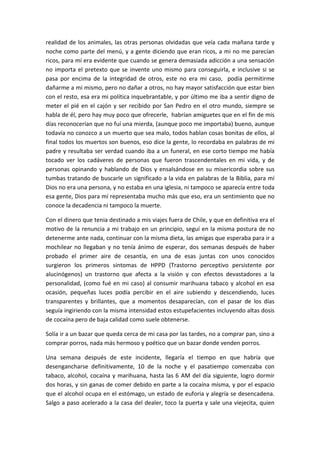 realidad de los animales, las otras personas olvidadas que veía cada mañana tarde y
noche como parte del menú, y a gente diciendo que eran ricos, a mi no me parecían
ricos, para mí era evidente que cuando se genera demasiada adicción a una sensación
no importa el pretexto que se invente uno mismo para conseguirla, e inclusive si se
pasa por encima de la integridad de otros, este no era mi caso, podía permitirme
dañarme a mi mismo, pero no dañar a otros, no hay mayor satisfacción que estar bien
con el resto, esa era mi política inquebrantable, y por último me iba a sentir digno de
meter el pié en el cajón y ser recibido por San Pedro en el otro mundo, siempre se
habla de él, pero hay muy poco que ofrecerle, habrían amiguetes que en el fin de mis
días reconocerían que no fuí una mierda, (aunque poco me importaba) bueno, aunque
todavía no conozco a un muerto que sea malo, todos hablan cosas bonitas de ellos, al
final todos los muertos son buenos, eso dice la gente, lo recordaba en palabras de mi
padre y resultaba ser verdad cuando iba a un funeral, en ese corto tiempo me había
tocado ver los cadáveres de personas que fueron trascendentales en mi vida, y de
personas opinando y hablando de Dios y ensalsándose en su misericordia sobre sus
tumbas tratando de buscarle un significado a la vida en palabras de la Biblia, para mí
Dios no era una persona, y no estaba en una iglesia, ni tampoco se aparecía entre toda
esa gente, Dios para mí representaba mucho más que eso, era un sentimiento que no
conoce la decadencia ni tampoco la muerte.
Con el dinero que tenia destinado a mis viajes fuera de Chile, y que en definitiva era el
motivo de la renuncia a mi trabajo en un principio, seguí en la misma postura de no
detenerme ante nada, continuar con la misma dieta, las amigas que esperaba para ir a
mochilear no llegaban y no tenía ánimo de esperar, dos semanas después de haber
probado el primer aire de cesantía, en una de esas juntas con unos conocidos
surgieron los primeros síntomas de HPPD (Trastorno perceptivo persistente por
alucinógenos) un trastorno que afecta a la visión y con efectos devastadores a la
personalidad, (como fué en mi caso) al consumir marihuana tabaco y alcohol en esa
ocasión, pequeñas luces podía percibir en el aire subiendo y descendiendo, luces
transparentes y brillantes, que a momentos desaparecían, con el pasar de los días
seguía ingiriendo con la misma intensidad estos estupefacientes incluyendo altas dosis
de cocaína pero de baja calidad como suele obtenerse.
Solía ir a un bazar que queda cerca de mi casa por las tardes, no a comprar pan, sino a
comprar porros, nada más hermoso y poético que un bazar donde venden porros.
Una semana después de este incidente, llegaría el tiempo en que habría que
desengancharse definitivamente, 10 de la noche y el pasatiempo comenzaba con
tabaco, alcohol, cocaína y marihuana, hasta las 6 AM del día siguiente, logro dormir
dos horas, y sin ganas de comer debido en parte a la cocaína mísma, y por el espacio
que el alcohol ocupa en el estómago, un estado de euforia y alegría se desencadena.
Salgo a paso acelerado a la casa del dealer, toco la puerta y sale una viejecita, quien
 