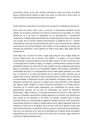 tiernamente ofrece de las más variadas mercancías, escojo una bolsa de polvillo
blanco, posteriormente regreso al lugar cinco veces, en busca de la misma dosis, la
más económica y conveniente para esas circunstancias.
El día transcurre y estas dosis se convierten casi sin querer en el desayuno, almuerzo y
once, tomo una ducha, subo al bus, y concurro al compromiso pendiente de día
sábado, en el trayecto comienzan los primeros síntomas de una pesadilla, mi cuerpo
delante de mí y yo como un espectador de sus pensamientos y movimientos
involuntarios, evidente despersonalización que a cada momento se hace más marcada,
con el pasar de los minutos violentos pensamientos se apoderan de mi y quieren
materializarse, ante esta situación desisto de asistir a este compromiso con cualquier
excusa que se me ocurriera después, cae la noche y mi alma regresa a mi cuerpo, una
sensación de perfección a nivel cognitivo en todo lo que hago y digo, algún tipo de
omnipotencia.
Como algo, voy a la plaza de noche a jugar ping pong con unos amigos tengo una
enorme alegría fuera de lo normal, muy distinta a la alegría a la que estaba
acostumbrado el cansancio aparece como de bajón vuelvo a mi casa, la hora de irse a
la cama llega pero el sueño no llega, y no llegará, a cambio efectos visuales de nubes
psicodélicas aparecen en frente de mis ojos y dentro de ellas surgiendo todo tipo de
figuras, humanoides, otras no tan humanoides, objetos como amebas y piramidales,
acompañado del terror, y la desesperación de que nadie puede ayudarme, una nube
que se encuentra a un metro de distancia de mi radio de visión, síntomas que se
repiten toda la noche, saltos de la cama al tratar de dormir involuntarios en zonas de
las extremidades, transpiración excesiva, ojos dilatados, hormigueo, pánico, angustia,
depresión cayendo poco a poco en un agujero más y más profundo, el más profundo
que alguien pueda imaginar, la noche transcurre lentamente y sin poder dormir,
recuerdos de mi infancia pasan fugazmente, una combinación de muchas cosas,
generalmente personas con las que me relacionaba, una mezcla de diferentes
dimensiones, llega la mañana y no puedo levantarme de la cama en todo el dia, mi
cuerpo no responde, pensamientos suicidas aparecen en mi mente, casi sintiendo que
este cuerpo no me pertenece y de hecho me estorba, mirando hacia el techo,
contando números y creando juegos imaginarios pasaban las horas, otras sensaciones
desconocidas levantan su cabeza e invaden todo el cuero, llega la siguiente noche y los
síntomas se hacen aún más agudos, pero esta vez trato de no generar juicios ante
estos acontecimientos y no reaccionar ante los sucesos, ni alimentar los pensamientos,
esta vez y me concentro el en vacío de la almohada con el latente temor de padecer
esquizofrenia, doy un paso en el patio de los que viven sin cuerpo, logro conciliar el
sueño a las 5 AM aproximadamente.
 