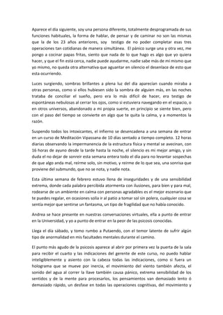 Aparece el día siguiente, soy una persona diferente, totalmente desprogramada de sus
funciones habituales, la forma de hablar, de pensar y de caminar no son las mismas
que la de los 23 años anteriores, soy testigo de no poder completar esas tres
operaciones tan cotidianas de manera simultánea. El pánico surge una y otra vez, me
pongo a cocinar papas fritas, siento que nada de lo que hago es algo que yo quiera
hacer, y que el fin está cerca, nadie puede ayudarme, nadie sabe más de mí mismo que
yo mismo, no queda otra alternativa que aguantar en silencio el desenlace de esto que
esta ocurriendo.
Luces surgiendo, sombras brillantes a plena luz del día aparecían cuando miraba a
otras personas, como si ellos hubiesen sido la sombra de alguien más, en las noches
trataba de conciliar el sueño, pero era lo más difícil de hacer, era testigo de
espontáneas nebulosas al cerrar los ojos, como si estuviera navegando en el espacio, o
en otros universos, abandonado a mi propia suerte, en principio se siente bien, pero
con el paso del tiempo se convierte en algo que te quita la calma, y a momentos la
razón.
Suspendo todos los intoxicantes, el infierno se desencadena a una semana de entrar
en un curso de Meditación Vipassana de 10 días sentado a tiempo completo. 12 horas
diarias observando la impermanencia de la estructura física y mental se avecinan, con
16 horas de ayuno desde la tarde hasta la noche, el silencio es mi mejor amigo, y sin
duda el no dejar de sonreir esta semana entera todo el día para no levantar sospechas
de que algo anda mal, reírme solo, sin motivo, y reirme de lo que sea, una sonrisa que
proviene del submundo, que no se nota, y nadie nota.
Esta última semana de febrero estuvo llena de inseguridades y de una sensibilidad
extrema, donde cada palabra percibida atormenta con ilusiones, para bien y para mal,
rodearse de un ambiente en calma con personas agradables es el mejor escenario que
te puedes regalar, en ocasiones solía ir al patio a tomar sol sin polera, cualquier cosa se
sentía mejor que sentirse un fantasma, un tipo de fragilidad que no había conocido.
Andrea se hace presente en nuestras conversaciones virtuales, ella a punto de entrar
en la Universidad, y yo a punto de entrar en la peor de las psicosis conocidas.
Llega el día sábado, y tomo rumbo a Putaendo, con el temor latente de sufrir algún
tipo de anormalidad en mis facultades mentales durante el camino.
El punto más agudo de la psicosis aparece al abrir por primera vez la puerta de la sala
para recibir el cuarto y las indicaciones del gerente de este curso, no puedo hablar
inteligiblemente y asiento con la cabeza todas las indicaciones, como si fuera un
holograma que se mueve por inercia, el movimiento del viento también afecta, el
sonido del agua al correr la llave también causa pánico, extrema sensibilidad de los
sentidos y de la mente para procesarlos, los pensamientos van demasiado lento ó
demasiado rápido, un desfase en todas las operaciones cognitivas, del movimiento y
 
