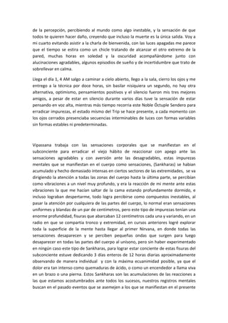 de la percepción, percibiendo al mundo como algo inestable, y la sensación de que
todos te quieren hacer daño, creyendo que incluso la muerte es la única salida. Voy a
mi cuarto evitando asistir a la charla de bienvenida, con las luces apagadas me parece
que el tiempo se estira como un chicle tratando de alcanzar el otro extremo de la
pared, muchas horas en soledad y la oscuridad acompañándome junto con
alucinaciones agradables, algunos episodios de sueño y de incertidumbre que trato de
sobrellevar en calma.
Llega el día 1, 4 AM salgo a caminar a cielo abierto, llego a la sala, cierro los ojos y me
entrego a la técnica por doce horas, sin basilar nisiquiera un segundo, no hay otra
alternativa, optimismo, pensamientos positivos y el silencio fueron mis tres mejores
amigos, a pesar de estar en silencio durante varios días tuve la sensación de estar
pensando en voz alta, mientras más tiempo recorria este Noble Óctuple Sendero para
erradicar impurezas, el estado mísmo del Trip se hace presente, a cada momento con
los ojos cerrados presenciaba secuencias interminables de luces con formas variables
sin formas estables ni predeterminadas.
Vipassana trabaja con las sensaciones corporales que se manifiestan en el
subconciente para erradicar el viejo hábito de reaccionar con apego ante las
sensaciones agradables y con aversión ante las desagradables, estas impurezas
mentales que se manifiestan en el cuerpo como sensaciones, (Sankharas) se habian
acumulado y hecho demasiado intensas en ciertos sectores de las extremidades, se va
dirigiendo la atención a todas las zonas del cuerpo hasta la última parte, se percibían
como vibraciones a un nivel muy profundo, y era la reacción de mi mente ante estas
vibraciones la que me hacían saltar de la cama estando profundamente dormido, e
incluso lograban despertarme, todo logra percibirse como compuestos inestables, al
pasar la atención por cualquiera de las partes del cuerpo, lo normal eran sensaciones
uniformes y blandas de un par de centímetros, pero este tipo de impurezas tenían una
enorme profundidad, fisuras que abarcaban 12 centímetros cada una y variando, en un
radio en que se compartia tronco y extremidad, en cursos anteriores logré explorar
toda la superficie de la mente hasta llegar al primer Nirvana, en donde todas las
sensaciones desaparecen y se perciben pequeñas ondas que surgen para luego
desaparecer en todas las partes del cuerpo al unísono, pero sin haber experimentado
en ningún caso este tipo de Sankharas, para lograr estar conciente de estas fisuras del
subconciente estuve dedicando 3 días enteros de 12 horas diarias aproximadamente
observando de manera individual y con la máxima ecuanimidad posible, ya que el
dolor era tan intenso como quemaduras de ácido, o como un encendedor a llama viva
en un brazo o una pierna. Estos Sankharas son las acumulaciones de las reacciones a
las que estamos acostumbrados ante todos los sucesos, nuestros registros mentales
buscan en el pasado eventos que se asemejen a los que se manifiestan en el presente
 