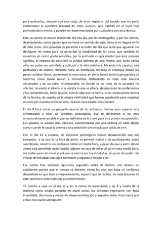 para evaluarlos, siempre con una carga de estos registros del pasado que en parte
condicionan la auténtica realidad de estos sucesos, que habitan en el nivel más
profundo de la mente, y pueden ser experimentados por cualquiera con esta técnica.
Esta secuencia se estuvo repitiendo día tras día, por las madrugadas, y por las noches,
deambulando, como alguien que no tiene un sentido de vivir, como si no llegara el fin
de este curso, con episodios de paranoia a la orden del día que tenía que aguantar sin
desfigurar mi rostro para no perturbar la estabilidad de los otros, que también se
muestran en cierto grado sensibles, por la profunda cirugía mental que este proceso
significa, el impacto de descubrir la verdad adentro de uno mismo, que tarda varios
años en poder ser asimilada y aplicada a la vida cotidiana. Mirando mis zapatos, mis
pantalones de colores, mirando hacia las montañas, mirando el estanque donde los
peces nadaban libres, observando la naturaleza, en cierta forma tenía la perspectiva de
sentirme como David Gahan a momentos, disfrutando de todo este silencio
abrumador y de un sabor incomparable, en donde ya los roles de la sociedad no
afectan, no existe el dinero, y se acepta lo que se ofrece, desaparecen las preferencias
y las competencias, todos iguales, esto es algo que se siente, es la consecuencia misma
de la técnica, da cuenta de la propia infelicidad que hemos construido para nosotros
mismos por nuestro estilo de vida, creando necesidades inexistentes.
El día 9 hace notar un pequeño avance de los esfuerzos hechos para superar esta
enfermedad a nivel de síntomas psicológicos que te deterioran si no eres
emocionalmente estable y que en definitiva es la clave para una pronta recuperación.
Los visuales se volvían más intensos, caracterizados por una neblina en cada objeto
como cuando le sacas la antena a una televisión sintonizada por salida de aire.
Con el día 10 a cuestas, los síntomas psicológicos habían desaparecido casi por
completo, y ya casi es la hora de partir, se permite hablar a los participantes, estoy
asombrado, nosotros no podemos hablar en media hora, a pesar de que a partir desde
ahora está permitido nadie puede, alguien no cesa de mirar al sol en esta media hora,
sin poder parar de mirar el sol que se asoma por las montañas, sin parar de poder reír
y llorar de felicidad, eso logra conmover a algunos e incluso a mí.
Esa noche trae síntomas agresivos segundos antes de dormir, con deseos de
suicidarme parece que el tiempo se detiene, cierro los ojos con toda mi confianza
depositada en que todo es impermanente, aspecto que se recalca en cada discurso de
este seminario ante todos los acontecimientos.
Ya camino a casa en el día 11 y sin la rutina de levantarme a las 4 y media de la
mañana como estaba pactado en aquel curso, los síntomas regresaron con toda
intensidad, dos horas y media de despersonalización y angustia entre otros hasta que
el bus toca suelo santiaguino
 