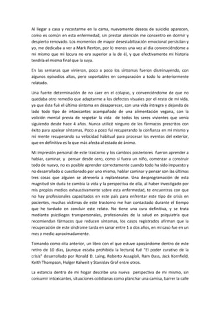 Al llegar a casa y recostarme en la cama, nuevamente deseos de suicidio aparecen,
como es común en esta enfermedad, sin prestar atención me concentro en dormir y
despierto renovado. Los momentos de mayor desestabilización emocional persistían y
yo, me dedicaba a ver a Mark Renton, por lo menos una vez al día convenciéndome a
mi mismo que mi locura no era superior a la de él, y que efectivamente mi historia
tendría el mismo final que la suya.
En las semanas que vinieron, poco a poco los síntomas fueron disminuyendo, con
algunos episodios altos, pero soportables en comparación a todo lo anteriormente
relatado.
Una fuerte determinación de no caer en el colapso, y convenciéndome de que no
quedaba otro remedio que adaptarme a los defectos visuales por el resto de mi vida,
ya que éste fué el último síntoma en desaparecer, con una vida íntregra y dejando de
lado todo tipo de intoxicantes acompañado de una alimentación vegana, con la
volición mental previa de respetar la vida de todos los seres vivientes que venía
siguiendo desde hace 4 años. Nunca utilicé ninguno de los fármacos prescritos con
éxito para apalear síntomas, Poco a poco fui recuperando la confianza en mi mismo y
mi mente recuperando su velocidad habitual para procesar los eventos del exterior,
que en definitiva es lo que más afecta al estado de ánimo.
Mi impresión personal de este trastorno y los cambios posteriores fueron aprender a
hablar, caminar, y pensar desde cero, como si fuera un niño, comenzar a construir
todo de nuevo, no es posible aprender correctamente cuando todo ha sido impuesto y
no desarrollado o cuestionado por uno mismo, hablar caminar y pensar son las últimas
tres cosas que alguien se atrevería a replantearse. Una desprogramación de esta
magnitud sin duda te cambia la vida y la perspectiva de ella, al haber investigado por
mis propios medios exhaustivamente sobre esta enfermedad, te encuentras con que
no hay profesionales capacitados en este país para enfrentar este tipo de crisis en
pacientes, muchas víctimas de este trastorno me han contactado durante el tiempo
que he tardado en concluir este relato. No tiene una cura definitiva, y se trata
mediante psicólogos transpersonales, profesionales de la salud en psiquiatría que
recomiendan fármacos que reducen síntomas, los casos registrados afirman que la
recuperación de este síndrome tarda en sanar entre 1 o dos años, en mi caso fue en un
mes y medio aproximadamente.
Tomando como cita anterior, un libro con el que estuve apoyándome dentro de este
retiro de 10 días, (aunque estaba prohibída la lectura) fué “El poder curativo de la
crisis” desarrollado por Ronald D. Laing, Roberto Assagioli, Ram Dass, Jack Kornfield,
Keith Thompson, Holger Kalweit y Stanislav Grof entre otros.
La estancia dentro de mi hogar describe una nueva perspectiva de mi mismo, sin
consumir intoxicantes, situaciones cotidianas como planchar una camisa, barrer la calle
 