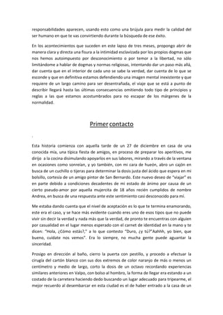 responsabilidades aparecen, usando esto como una brújula para medir la calidad del
ser humano en que te vas convirtiendo durante la búsqueda de ese éxito.
En los acontecimientos que suceden en este lapso de tres meses, propongo abrir de
manera clara y directa una fisura a la intimidad esclavizada por los propios dogmas que
nos hemos autoimpuesto por desconocimiento o por temor a la libertad, no sólo
limitándome a hablar de dogmas y normas religiosas, intentando dar un paso más allá,
dar cuenta que en el interior de cada uno se sabe la verdad, dar cuenta de lo que se
esconde y que en definitiva estamos defendiendo una imagen mental inexistente y que
requiere de un largo camino para ser desentrañada, el viaje que se está a punto de
describir llegará hasta las últimas consecuencias omitiendo todo tipo de principios y
reglas a las que estamos acostumbrados para no escapar de los márgenes de la
normalidad.
Primer contacto
.
Esta historia comienza con aquella tarde de un 27 de diciembre en casa de una
conocida mía, una típica fiesta de amigos, en proceso de preparar los aperitivos, me
dirijo a la cocina disimulando apoyarlos en sus labores, mirando a través de la ventana
en ocasiones como sonreían, y yo también, con mi cara de hueón, abro un cajón en
busca de un cuchillo o tijeras para determinar la dosis justa del ácido que espera en mi
bolsillo, cortesía de un amigo pintor de San Bernardo. Este nuevo deseo de “viajar” es
en parte debido a condiciones decadentes de mi estado de ánimo por causa de un
cierto pseudo-amor por aquella mujercita de 18 años recién cumplidos de nombre
Andrea, en busca de una respuesta ante este sentimiento casi desconocido para mí.
Me estaba dando cuenta que el nivel de aceptación es lo que te termina enamorando,
este era el caso, y se hace más evidente cuando eres uno de esos tipos que no puede
vivir sin decir la verdad y nada más que la verdad, de pronto te encuentras con alguien
por casualidad en el lugar menos esperado con el carnet de identidad en la mano y te
dicen: “Hola, ¿Cómo estás?,” a lo que contesto “Duro, ¿y tú?”Aahhh, yo bien, que
bueno, cuídate nos vemos”. Era lo siempre, no mucha gente puede aguantar la
sinceridad.
Prosigo en dirección al baño, cierro la puerta con pestillo, y procedo a efectuar la
cirugía del cartón blanco con sus dos extremos de color naranjo de más o menos un
centímetro y medio de largo, corto la dosis de un octavo recordando experiencias
similares anteriores en Valpo, con bolso al hombro, la forma de llegar era estando a un
costado de la carretera haciendo dedo buscando un lugar adecuado para tripearme, el
mejor recuerdo al desembarcar en esta ciudad es el de haber entrado a la casa de un
 