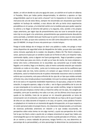 dealer, un sité en donde no caía una aguja de coser, un colchón en el suelo sin sábanas
ni frazadas, libros por todas partes desparramados, te adentras y aparece un tipo
preguntándote ¿qué es lo que venís a buscar? con la respuesta en mano te sacaba la
mercancia de uno de estos libros, siempre me encontraba con situaciones que hacían
explotar mi burbuja de realidad, a esas alturas del año ya tenía cinco experiencias
psicodélicas en el cuerpo, y la mitad del cartón era la medida justa para poder soportar
la euforia y no llegar al extremo del pánico y la angustia, esto, acorde a mis propios
viajes anteriores, por algún tipo de presentimiento esta vez tuve la sensación de que
este trip no era igual a los anteriores, presentimiento que posteriormente descubriría
como acertado, y también daría por hecho que la suerte sí existe y que en esta ocasión
estaba de mi lado, ya que esta sustancia no era LSD como descubriría más tarde, sino
que 25I-NBOME. Un droga 10 veces más potente que el ácido lisérgico.
Pongo el ácido debajo de mi lengua sin decir una palabra a nadie, me pongo a mear
como dispositivo de seguridad antes de despedirme de todos, ya que esta casa estaba
varios minutos apartada de la ciudad, me despido y Riders On The Storm empieza a
sonar, apresuro el paso por un sendero raudo con la frente en alto y sin importar nada,
caminando rápido, como si alguien me fuera persiguiendo, llego al paradero y espero
un rato hasta que pasa una micro, al subir ya se hace de noche, las luces empiezan a
tomar otro tono y dimensiones en la oscuridad, soy consciente que el ácido había
llegado a mi cerebro, llego a mi destino, subo al metro contando estación por estación
sintiendo un ruido en mis oídos, junto con la música que suena de los audífonos que
me atrapa cada vez más, tomo asiento y le compro un agua mineral a un vendedor
ambulante, vacío la mitad encima de mi polera intentando reaccionar ante la creciente
euforia que se presenta, esto pasa enfrente de los ojos de un tipo que estaba sentado
al frente mio, esta mirada produce incomodidad, miro por la ventana siguiendo la línea
de la vía vacía a mi izquierda restándole importancia a lo que pasa, y bajo en la última
estación, la angustia aparece, salgo a la calle y veo la figura psicodélica de la cara de
un pez estampada en la camisa de una mujer que vende confites, tengo la impresión
de que este pez empieza a tomar vida y a hacerme señas con los ojos, me congelo por
completo, corro por la avenida y me subo a un taxi, con las últimas cinco lucas que me
queda en los bolsillos, trato de no pensar en mi situación generando un tema de
conversación con el conductor, este taxista me habla de sus hijos y de lo que él espera
de ellos en sus vidas durante el trayecto a mi casa, sin querer, estas palabras hicieron
un playback en mi mente en un momento de aguda introspección, en lo que respecta a
mi visión personal sobre mi propio futuro, mis relaciones interpersonales y el contraste
de vivencias profundas anteriores en relación a lo que estaba escuchando, mi
perspectiva sobre estos temas no era algo normal, y quizá esa perspectiva de la vida
fué la que me llevó a estar a punto de un colapso emocional en aquel taxi, había una
cinematografía que se me repetía como un mantra cuando pensaba en el futuro, sales
de un vientre y creces rodeado de personas, tengas familia o no, eso determina un
porcentaje de tu personalidad, y el otro porcentaje lo determinan las conclusiones de
 