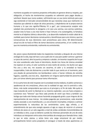 mantiene ocupados en nuestros proyectos enfocados en generar dinero y respeto, por
obligación, el hecho de mantenernos ocupados en sobrevivir para pagar deudas y
satisfacer deseos que nunca acaban, sufrimiento que se usa como estímulo para que
siga existiendo el mercado convenciéndote de que necesitas cosas que realmente no
necesitas que además te alejan de otras personas, y alejándonos de la propia esencia
humana y lo que eso significa“Money It’s a gas”, por consecuencia aceptar esta
soledad más prontamente le otorgaría a mi cara una sonrisa, una sonrisa auténtica,
aceptar esto lo hace a uno más fuerte e hace inmune a los autoengaños, la fortaleza
mental es el objetivo último a desarrollar, y se desarrolla mediante la visión cabal de la
realidad, para tomar decisiones consecuentes y beneficiosas para uno mismo y que las
consecuencias de esas decisiones sean provechosas para otros. Mi determinación
actual era de no hacía el filtro de tomar decisiones consecuentes, el sin rumbo era lo
que me mantenía entretenido, realmente era entretenido.
Así, poco a poco disolviendo todos los espejismos mentales y después de una intensa
analogía de la vida, bajo del taxi a una cuadra de mi casa para poder caminar y generar
un poco de control, abro la puerta y empiezo a saludar, sin levantar sospecha de lo que
me esta sucediendo subo hasta el dormitorio, donde tres horas de intensa ansiedad
me esperan en cama, el calor aumenta en esta noche de verano, me ducho con agua
fría una y otra vez, me acuesto sin secarme, el calor y la ansiedad se hacen
insoportables, trato de distraerme y escribir todo lo que siento en el momento, pero
una oleada de pensamientos me bombardean como si fueran millones de estrellas
fugaces, cayendo, una tras otra, dejándome sin ninguna oportunidad de ponerme de
pie y sin tomar aliento para procesar tanta información.
En la cuarta hora de este trayecto con la ansiedad encima todavía, el júbilo comienza a
apoderarse de mis emociones, ahora veo la realidad sin ego, veo lo contrario a ello,
Amor, más tarde comprendería que esto es el principio y el fin de todo. Me quito la
ropa tratando de sentir la libertad en su máximo esplendor, una vez fuera empiezo a
cuestionar esos “letreros” que lleva cada prenda de vestir que llevo y también soy
testigo que todo este tiempo estuve haciendo propaganda gratis y que ninguno de los
representantes de esas marcas me estaba pagando por promocionar, cada atuendo
estaba asociado a una insatisfacción, y a una emoción incompleta, empiezo a caminar
experimentando la naturaleza de los sentimientos como algo infinito, y el
entendimiento de que esta energía opuesta al ego es capaz de recorrer el universo
millones de veces en un solo segundo a nivel de ondas cerebrales transmitiéndose de
un individuo a otro, y que se detiene cuando los intereses personales de uno de estos
individuos se interponen entre estos intercambios de energía pura llamada Amor, todo
lo que se viste, piensa, y actúa tiene una carga emocional de por medio,
principalmente tienen como propósito el conseguir a través de estas apariencias un
 