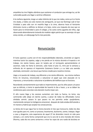 ampolleta los tres frágiles alámbres que sostienen el conductor que entrega luz, así de
vulnerable puede uno llegar a sentirse reflexioné.
A la mañana siguiente, tengo un sabor distinto de lo que me rodea, como yo lo ví tenía
mis dudas, y había una sola manera de averiguarlo, así que ese Domingo subí el San
Cristobal a pata sólo con mi mochila llego a la cima, observo hacia el horizonte
diminutos muros y edificios se divisan a lo lejos, como una maqueta de esas que se
hacen para la Universidad o para el colegio, y los autos como juguetes de niños, sigo
observando detenidamente tratando de modelar algún patrón que se asemeje a lo que
estoy viendo, un videojuego fué lo más parecido.
Renunciación
El lunes aparece y junto con él mis responsabilidades laborales, enciendo un cigarro
mientras lustro los zapatos, salgo y me pierdo en la música durante el trayecto a mi
trabajo, me siento liviano, paso mi tarjeta por el torniquete aproximándome al
ascensor, nada me llama la atención, subo hasta el piso 11, miro por la ventana y
enfrente de mi aparece el imponente Costanera Center y a su lado una avenida
atochada, conclusión: una locura que hemos creado para nosotros mismos.
Llego a mi puesto de trabajo, soy diferente y me siento diferente, esa misma mañana
firmo mi renuncia, renunciando a solucionar el papel que está atascado en la
impresora, y renunciando a solucionar el problema del teléfono que no funciona.
Recordando constantemente que todo es impermanente, que los años pasan y lo poco
que se disfruta, si tenía la oportunidad de hacerlo lo iba a hacer, y se se daban las
condiciones para concretar esta decisión mucho mejor aún.
El año nuevo llega y los excesos aumentan con toda su fuerza, no temo, voy
caminando calle abajo sin darme cuenta, a pesar de todas las dificultades nunca
olvidaba sonreír, pasara lo que pasara no me permitía andar quejándome,
manteniendo siempre la inteligencia emocional, después de todo estaba disfrutando a
mi manera y habría que aceptar las consecuencias.
La tónica de lo que sigue fue la misma durante el mes que transcurre, todos los días
eran iguales para mi, como un proceso, levantarme, ducharme, comer, trabajar, llegar
a casa y drogarme, esta experiencia de aquel 27 de diciembre marcó mi vida para
siempre, y en cierta forma comprendí que era la cara de la otra moneda del mismo
Dharma, cada día era como sentarme a mirar los rayos de una rueda de bicicleta en
 