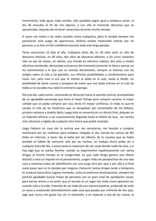 movimiento, todo igual, nada variaba, sólo quedaba seguir igual y tampoco variar, el
día 30 marcaba el fin de mis labores, y con ello el merecido descanso que se
aproximaba, después de no tener vacaciones durante mucho tiempo.
A veces me metía a las redes sociales como cualquiera, pero la verdad siempre me
parecieron otro juego de apariencias, Andrea estaba mostrando interés por mi
persona, y se hizo mi fiel confidente durante todo este largo periplo.
Tenía vacaciones 15 días al año, trabajaría otros 40, en 20 años sería un año de
descanso efectivo, en 40 años, dos años de descanso efectivo, y los cinco restantes
sólo un par de meses, en efecto, una mirada en extremo realista, dos años y medio
efectivos existiendo, demasiada conciencia del momento presente te lleva a pensar en
los extremismos a lo que uno se somete diariamente, siempre se bromea con los
amigos sobre el culo y las gónadas, sus infinitas posibilidades y combinaciones para
hacer reír, pero esto si era que te metían el dedo en el culo, hasta el fondo, sin
posibilidad de darte cuenta y tampoco de evitar que ese dedo entrara en el culo de
todos y no causaba risa, todo lo contrario supongo.
Día tras día, cada noche, caminando en dirección hacia la avenida central, acompañado
de un agradable personaje que tenia el mejor fichaje para comprar cocaína, la mejor
calidad que se podía comprar por acá, tenía mi mayor confianza, lo malo es que te
sacaba la cola de las lombrices que se escapaban por entremedio de los billetes,
primero veíamos a Andrés Bello, luego éste se convertía en un Arturo Prat, después en
un Gabriela Mistral, y así sucesivamente llegando hasta el billete de luca, las noches
más calurosas y rígidas de cualquier otro Enero que podré recordar.
Llega Febrero en casa con la sonrisa que me caracteriza, me levanto a comprar
marihuana por las mañanas para empezar relajado el día, viendo las rutinas de Bill
Hicks en internet, a veces iba al baño por los efectos de la cocaína que ya había
perdido el hábito de consumir sólo por las noches, sin trabajo ahora podía ser a
cualquier hora del día, a veces tenía la impresión de ver cosas donde nadie las veía, y si
hay algo que se vuelve familiar cuando se experimenta repetitivamente con varias
drogas al mismo tiempo es la inseguridad, ya que cada droga genera una efecto
distinto y esto un impulso en el pensamiento, surgen miles de perspectivas de una sola
cosa y mientras tratas de identificarte con una surge otra por aquí y por allá y al final
suele pasar que no te decides por ninguna. Consumir tantas drogas tarde o temprano
te conduce hacia otros lugares mentales, como el síndrome amotivacional, siempre me
pareció agradable buscar frases de personas con un gran nivel de aprobación social,
para darme ánimo y no sentir que el mundo es un lugar tan malo como aparenta ser
cuando salía a la calle, tratando de ver todo de una manera positiva, probando de todo
un poco y analizando detenidamente cada cosa que pasaba por enfrente de mis ojos,
algo que nunca me gustó fue ver la televisión, y en especial a eso de las nueve, el
 