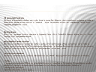 4t: Venècia i Florència 
Arribada a Venècia i trasllat en vaporetto fins a la plaça Sant Marcos, dia complet per a visitar de la ciutat el 
Pont Rialto, la plaça Sant Marcos, la Catedral... i dinar. Per la tarda sortida cap a Florència, capital de la 
Toscana, allotjament i sopar 
5é: Florència 
Esmorzar i visita per Venècia: plaça de la Signoria, Palau Ufiizzi, Palau Pitti, Duomo, Ponte Vecchio... Dinar 
i temps lliure. Allotjament i sopar. 
6é: Florència– Pisa- Livorno 
Esmorzar, matí lliure per acabar de visitar la ciutat, dinar i sortida cap a Pisa, temps lliure per a visitar la 
ciutat, conjunt monumental: la Torre inclinada, el Baptisteri i la Basílica. Destinació a Livorno i embarcament 
al vaixell de la companyia Grimaldi Lines, allotjament en habitacions i sopar. 
7é: Barcelona-Vinaròs 
Esmorzar i dinar al vaixell, arribada a Barcelona a les 19.00h i desplaçament en autobús fins a Vinaròs. 
Inclou: 
Transport amb autobús. Bitllets per a l'estada i trajecte en vaixell de la Companyia Grimaldi Lines, anada i 
tornada en habitacions quàdruples.Visites i excursions a Roma. Pensió Completa. Hotel de 3*. 
Assegurança de viatge. 
No inclou: begudes, extres, guies... 
 
