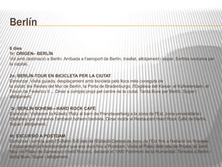 Berlín 
6 dies 
1r: ORIGEN– BERLÍN 
Vol amb destinació a Berlin. Arribada a l'aeroport de Berlín, trasllat, allotjament i sopar. Sortida nocturna per 
la capital.. 
2n: BERLÍN-TOUR EN BICICLETA PER LA CIUTAT 
Esmorzar. Visita guiada, desplaçament amb bicicleta pels llocs més coneguts de 
la ciutat: les Restes del Mur de Berlín, la Porta de Bradenburgo, l'Església del Kaiser, el Kufestendam, el 
Fòrum de Federico II ... Dinar a compte propi pel centre de la ciutat. Tarda lliure per Berlín. Sopar i 
allotjament. 
3r: BERLÍN BOHEMI—HARD ROCK CAFÉ 
Esmorzar. Visitarem la Kolwitz Platz al barri de Prenzlauerberg a la zona de l'Est, zona universitària i 
d'artistes que conserva l'ambient bohemi berlinés. Dinar inclòs al Restaurant Hard Rock Café de Berlín. 
Sopar i allotjament. 
4t: EXCURSIÓ A POSTDAM 
Esmorzar i sortida amb l'S-Bahn S-6 des de l'Estació Central de trens de l'Est fins a l'estació de Wansee. 
Embarcament al transbordador que ens durà fins a Postdam. Visita al Palau dels reis de Prúsia, el Jardí 
Nou i el Palau de Sanssouci d'estil Rococó, declarat el 1990 Patrimoni de la Humanitat. Tornada a Berlin i 
tarda lliure. Sopar i allotjament. 
5é: BERLÍN– CAMP DE SACHSENHAUSEN 
 