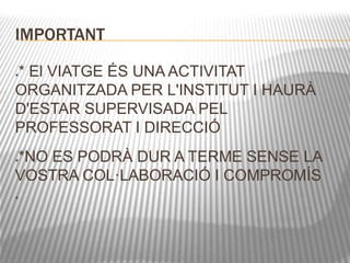 IMPORTANT 
* El VIATGE ÉS UNA ACTIVITAT 
ORGANITZADA PER L'INSTITUT I HAURÀ 
D'ESTAR SUPERVISADA PEL 
PROFESSORAT I DIRECCIÓ 
*NO ES PODRÀ DUR A TERME SENSE LA 
VOSTRA COL·LABORACIÓ I COMPROMÍS 
 
