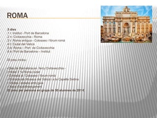 ROMA 
5 dies 
1 r: Institut - Port de Barcelona 
2 n: Civitavecchia - Roma 
3 r: Roma antigua - Colosseo i fórum romà 
4 t: Ciutat del Vaticà 
5 é: Roma – Port de Civitavecchia 
6 é: Port de Barcelona – Institut 
El preu inclou: 
• Des de Barcelona en ferry Civitavecchia - 
• Hotel 3 *a Roma ciutat 
• Entrada al Colosseo i fòrum romà 
• Entrada als Museus del Vaticà i a la Capella Sixtina 
• Visites i estada amb guia 
• Xecs d'autofinançament 
El preu per persona en grups de 50 alumnes és 281 € 
 