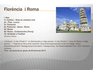 Florència i Roma 
7 dies 
1r: Institut – Ruta en autobús (nit) 
2n : Pisa - Lucca 
3r: Florencia 
4t: Florència - Siena - Roma 
5é: Roma 
6é: Roma - Civitavecchia (Ferry) 
7é: Arribada a l'institut 
El preu inclou: 
• Autocar • 2 nits d'hotel 3 * en Montecatini a mitja pensió • 2 nits d'hotel 3 * prop de Roma a mitja 
pensió • 1 Trajecte en ferry amb camarot• Guia d'acompanyament durant el viatge • Xecs 
d'autofinançament • Assegurança d'accident • Assegurança de Responsabilitat Civil • IVA i impostos 
inclosos 
Preu per persona en grups de 50 alumnes 333 € 
 
