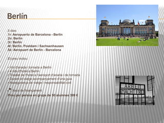 Berlín 
5 dies 
1r: Aeropuerto de Barcelona - Berlín 
2n: Berlín 
3r: Berlín 
4t: Berlín. Postdam i Sachsenhausen 
5é: Aeropuert de Berlín - Barcelona 
El preu inclou: 
• Vol d'anada i tornada a Berlín 
• 4 nits d'hotel a Berlín 
• Trasllat de l'hotel a l'aeroport d'anada i de tornada 
• Durant el viatge acompanyament d'una guia 
• Assegurança de viatge i responsabilitat civil 
• Xecs de finançament 
Preu per persoa en grups de 50 alumnes 399 € 
 
