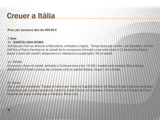 Creuer a Itàlia 
Preu per persona des de 450,00 € 
7 dies 
1r: BARCELONA-ROMA 
Sortida pel matí en direcció a Barcelona, arribada a migdia. Temps lliure pel centre: Les Rambles i el Port 
Vell fins a l'hora d'embarcar al vaixell de la companyia Grimaldi Lines amb destí a Civitavecchia-Roma. 
Sopar a bord del vaixell i allotjament en habitacions quàdruples. Nit al vaixell. 
2n: ROMA 
Esmorzar i dinar al vaixell, arribada a Civitavecchia a les 19.00h i trasllat amb autobús fins a Roma, 
allotjament a l'hotel i pressa de contacte amb la capital italiana. Sopar i nit a l'hotel. 
3r: Roma 
Dia a pensió complerta. Trasllat al Vaticà per visitar la Capella Sixtina de Miquel Àngel inclou les entrades. 
Tarda lliure per a poder acabar de visitar la Ciutat Eterna: el Colosseo, Fòrum Romà, la Fontana de Trevi... 
Després de sopar sortida cap a Venècia. Nit en ruta. 
 
 
