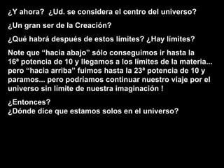 ¿Y ahora?  ¿Ud. se considera el centro del universo? ¿Un gran ser de la Creación? ¿Qué habrá después de estos límites? ¿Hay límites? Note que “hacia abajo” sólo conseguimos ir hasta la  16ª potencia de 10 y llegamos a los límites de la materia...  pero “hacia arriba” fuimos hasta la 23ª potencia de 10 y paramos... pero podríamos continuar nuestro viaje por el  universo sin límite de nuestra imaginación ! ¿Entonces?  ¿Dónde dice que estamos solos en el universo? 