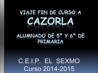 VIAJE FIN DE CURSO A
CAZORLA
ALUMNADO DE 5º Y 6º DE
PRIMARIA
C.E.I.P. EL SEXMO
Curso 2014-2015
 