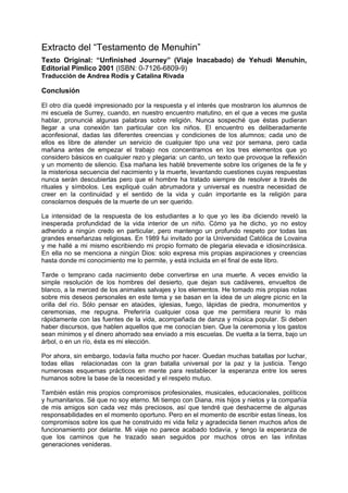 Extracto del “Testamento de Menuhin”
Texto Original: “Unfinished Journey” (Viaje Inacabado) de Yehudi Menuhin,
Editorial Pimlico 2001 (ISBN: 0-7126-6809-9)
Traducción de Andrea Rodís y Catalina Rivada

Conclusión

El otro día quedé impresionado por la respuesta y el interés que mostraron los alumnos de
mi escuela de Surrey, cuando, en nuestro encuentro matutino, en el que a veces me gusta
hablar, pronuncié algunas palabras sobre religión. Nunca sospeché que éstas pudieran
llegar a una conexión tan particular con los niños. El encuentro es deliberadamente
aconfesional, dadas las diferentes creencias y condiciones de los alumnos; cada uno de
ellos es libre de atender un servicio de cualquier tipo una vez por semana, pero cada
mañana antes de empezar el trabajo nos concentramos en los tres elementos que yo
considero básicos en cualquier rezo y plegaria: un canto, un texto que provoque la reflexión
y un momento de silencio. Esa mañana les hablé brevemente sobre los orígenes de la fe y
la misteriosa secuencia del nacimiento y la muerte, levantando cuestiones cuyas respuestas
nunca serán descubiertas pero que el hombre ha tratado siempre de resolver a través de
rituales y símbolos. Les expliqué cuán abrumadora y universal es nuestra necesidad de
creer en la continuidad y el sentido de la vida y cuán importante es la religión para
consolarnos después de la muerte de un ser querido.

La intensidad de la respuesta de los estudiantes a lo que yo les iba diciendo reveló la
inesperada profundidad de la vida interior de un niño. Cómo ya he dicho, yo no estoy
adherido a ningún credo en particular, pero mantengo un profundo respeto por todas las
grandes enseñanzas religiosas. En 1989 fui invitado por la Universidad Católica de Lovaina
y me hallé a mi mismo escribiendo mi propio formato de plegaria elevada e idiosincrásica.
En ella no se menciona a ningún Dios: solo expresa mis propias aspiraciones y creencias
hasta donde mi conocimiento me lo permite, y está incluida en el final de este libro.

Tarde o temprano cada nacimiento debe convertirse en una muerte. A veces envidio la
simple resolución de los hombres del desierto, que dejan sus cadáveres, envueltos de
blanco, a la merced de los animales salvajes y los elementos. He tomado mis propias notas
sobre mis deseos personales en este tema y se basan en la idea de un alegre picnic en la
orilla del río. Sólo pensar en ataúdes, iglesias, fuego, lápidas de piedra, monumentos y
ceremonias, me repugna. Preferiría cualquier cosa que me permitiera reunir lo más
rápidamente con las fuentes de la vida, acompañada de danza y música popular. Si deben
haber discursos, que hablen aquellos que me conocían bien. Que la ceremonia y los gastos
sean mínimos y el dinero ahorrado sea enviado a mis escuelas. De vuelta a la tierra, bajo un
árbol, o en un río, ésta es mi elección.

Por ahora, sin embargo, todavía falta mucho por hacer. Quedan muchas batallas por luchar,
todas ellas relacionadas con la gran batalla universal por la paz y la justicia. Tengo
numerosas esquemas prácticos en mente para restablecer la esperanza entre los seres
humanos sobre la base de la necesidad y el respeto mutuo.

También están mis propios compromisos profesionales, musicales, educacionales, políticos
y humanitarios. Sé que no soy eterno. Mi tiempo con Diana, mis hijos y nietos y la compañía
de mis amigos son cada vez más preciosos, así que tendré que deshacerme de algunas
responsabilidades en el momento oportuno. Pero en el momento de escribir estas líneas, los
compromisos sobre los que he construido mi vida feliz y agradecida tienen muchos años de
funcionamiento por delante. Mi viaje no parece acabado todavía, y tengo la esperanza de
que los caminos que he trazado sean seguidos por muchos otros en las infinitas
generaciones venideras.
 