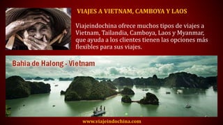 VIAJES A VIETNAM, CAMBOYA Y LAOS
Viajeindochina ofrece muchos tipos de viajes a
Vietnam, Tailandia, Camboya, Laos y Myanmar,
que ayuda a los clientes tienen las opciones más
flexibles para sus viajes.
www.viajeindochina.com
 