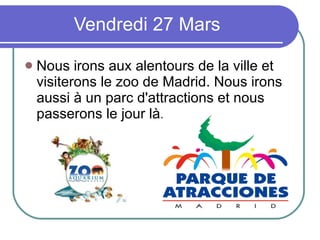 Vendredi 27 Mars Nous irons aux alentours de la ville et visiterons le zoo de Madrid. Nous irons aussi à un parc d'attractions et nous passerons le jour là. 