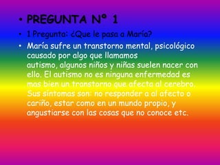 • PREGUNTA Nº 1
• 1 Pregunta: ¿Que le pasa a María?
• María sufre un transtorno mental, psicológico
  causado por algo que llamamos
  autismo, algunos niños y niñas suelen nacer con
  ello. El autismo no es ninguna enfermedad es
  mas bien un transtorno que afecta al cerebro.
  Sus síntomas son: no responder a al afecto o
  cariño, estar como en un mundo propio, y
  angustiarse con las cosas que no conoce etc.
 